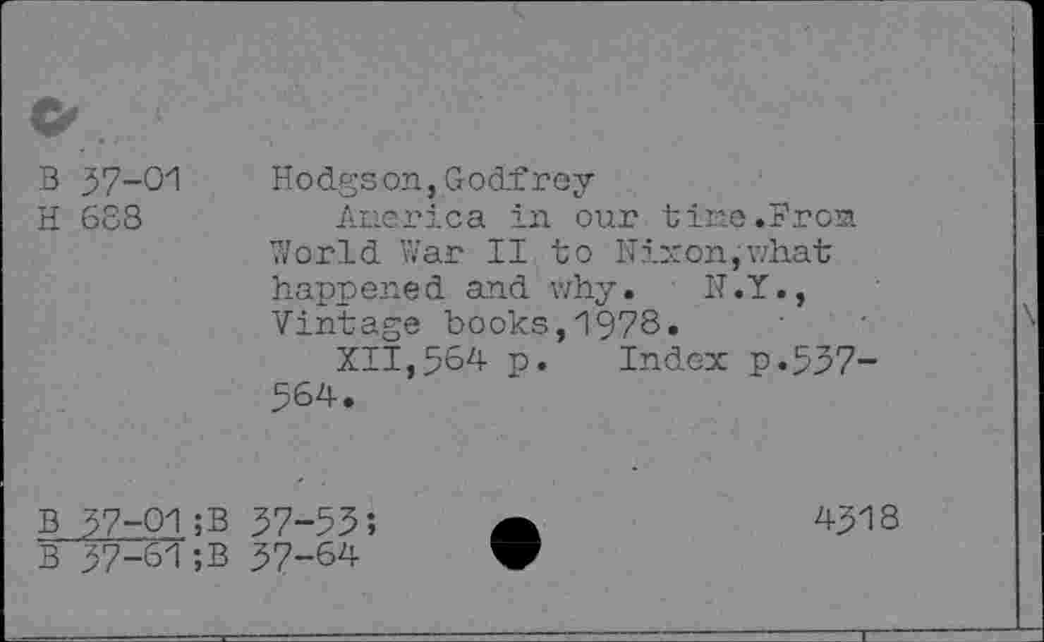 ﻿B 37-01
H 688
Hodgson,Godfrey
America in our tine .Frost. World War II to Nixon,what happened and why. N.Y., Vintage books,1978«
XII,564 P« Index p.557-564.
B 57-01;B 57-55;
B 57-61;B 57-64
4518